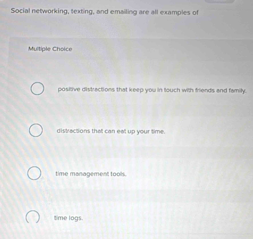 Social networking, texting, and emailing are all examples of
Multiple Choice
positive distractions that keep you in touch with friends and family.
distractions that can eat up your time.
time management tools.
time logs.