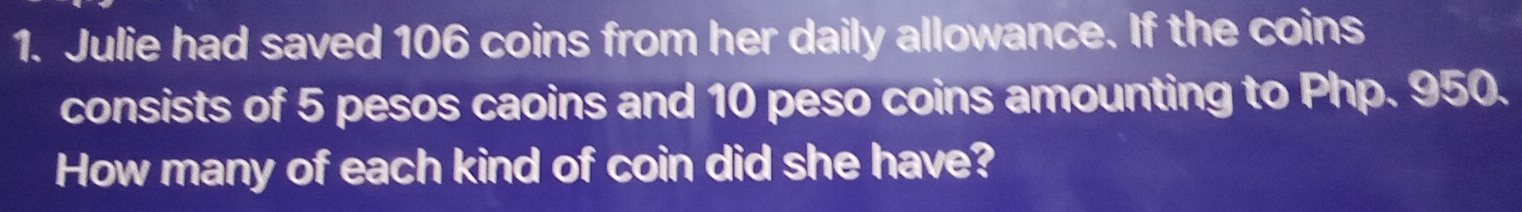 Julie had saved 106 coins from her daily allowance. If the coins 
consists of 5 pesos caoins and 10 peso coins amounting to Php. 950. 
How many of each kind of coin did she have?