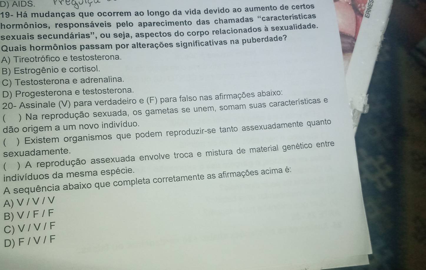 D) AlDS.
19- Há mudanças que ocorrem ao longo da vida devido ao aumento de certos
hormônios, responsáveis pelo aparecimento das chamadas 'características
sexuais secundárias'', ou seja, aspectos do corpo relacionados à sexualidade.
Quais hormônios passam por alterações significativas na puberdade?
A) Tireotrófico e testosterona.
B) Estrogênio e cortisol.
C) Testosterona e adrenalina.
D) Progesterona e testosterona.
20- Assinale (V) para verdadeiro e (F) para falso nas afirmações abaixo:
( ) Na reprodução sexuada, os gametas se unem, somam suas características e
dão origem a um novo indivíduo.
( ) Existem organismos que podem reproduzir-se tanto assexuadamente quanto
sexuadamente.
 ) A reprodução assexuada envolve troca e mistura de material genético entre
indivíduos da mesma espécie.
A sequência abaixo que completa corretamente as afirmações acima é:
A) V / V / V
B) V / F / F
C) V / V / F
D) F / V / F