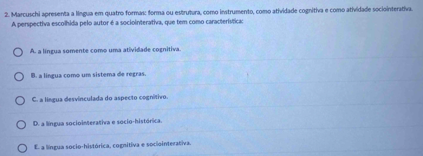 Marcuschi apresenta a língua em quatro formas: forma ou estrutura, como instrumento, como atividade cognitiva e como atividade sociointerativa.
A perspectiva escolhida pelo autor é a sociointerativa, que tem como característica:
A. a língua somente como uma atividade cognitiva.
B. a língua como um sistema de regras.
C. a língua desvinculada do aspecto cognitivo.
D. a língua sociointerativa e socio-histórica.
E. a língua socio-histórica, cognitiva e sociointerativa.