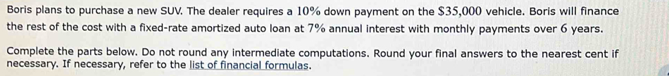 Boris plans to purchase a new SUV. The dealer requires a 10% down payment on the $35,000 vehicle. Boris will finance 
the rest of the cost with a fixed-rate amortized auto loan at 7% annual interest with monthly payments over 6 years. 
Complete the parts below. Do not round any intermediate computations. Round your final answers to the nearest cent if 
necessary. If necessary, refer to the list of financial formulas.