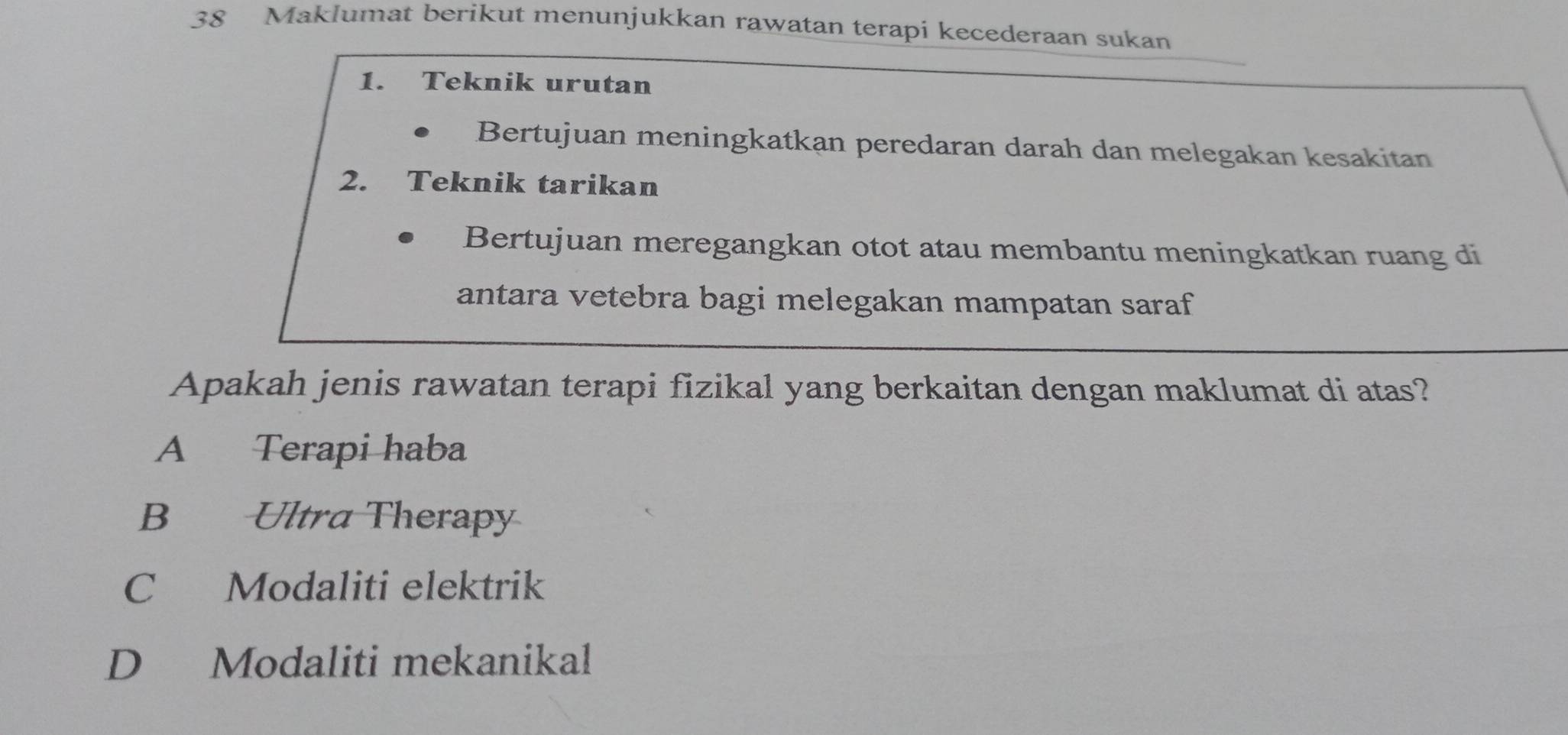 Maklumat berikut menunjukkan rawatan terapi kecederaan sukan
1. Teknik urutan
Bertujuan meningkatkan peredaran darah dan melegakan kesakitan
2. Teknik tarikan
Bertujuan meregangkan otot atau membantu meningkatkan ruang di
antara vetebra bagi melegakan mampatan saraf
Apakah jenis rawatan terapi fizikal yang berkaitan dengan maklumat di atas?
A Terapi haba
B Ultra Therapy
C Modaliti elektrik
D Modaliti mekanikal