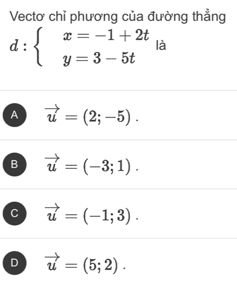 Vectơ chỉ phương của đường thẳng
d:beginarrayl x=-1+2t y=3-5tendarray. là
A vector u=(2;-5).
B vector u=(-3;1).
C vector u=(-1;3).
D vector u=(5;2).