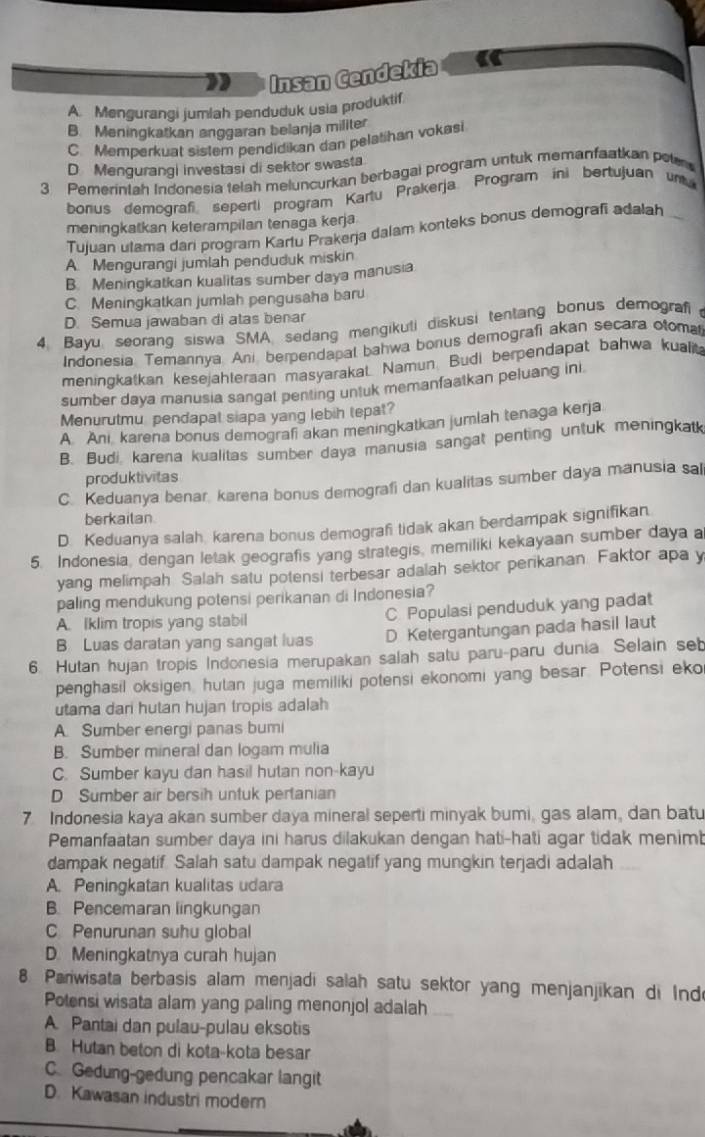 Insan Cendekia
A. Mengurangi jumlah penduduk usia produktif
B. Meningkatkan anggaran belanja militer
C. Memperkuat sistem pendidikan dan pelatihan vokasi
D Mengurangi investasi di sektor swasta
3 Pemerintah Indonesia telah meluncurkan berbagai program untuk memanfaatkan pelr
borius demograf seperti program Kartu Prakerja Program ini bertujuan un
meningkatkan keterampilan tenaga kerja
Tujuan utama dari program Kartu Prakerja dalam konteks bonus demografi adalah
A. Mengurangi jumlah penduduk miskin
B. Meningkatkan kualitas sumber daya manusia
C. Meningkatkan jumlah pengusaha baru
D. Semua jawaban di atas benar
4. Bayu, seorang siswa SMA, sedang mengikuti diskusi tentang bonus demografi 
Indonesia Temannya. Ani, berpendapal bahwa bonus demografi akan secara otomal
meningkatkan kesejahteraan masyarakat. Namun. Budi berpendapat bahwa kualit
sumber daya manusia sangal penting untuk memanfaatkan peluang ini
Menurutmu pendapat siapa yang lebih tepat?
A Ani karena bonus demografi akan meningkatkan jumlah tenaga kerja
B. Budi karena kualitas sumber daya manusia sangat penting untuk meningkat
produktivitas
C. Keduanya benar, karena bonus demografi dan kualitas sumber daya manusia sal
berkailan
D. Keduanya salah, karena bonus demograf tidak akan berdampak signifikan.
5. Indonesia, dengan letak geografis yang strategis, memiliki kekayaan sumber daya a
yang melimpah Salah satu potensi terbesar adalah sektor perikanan. Faktor apa y
paling mendukung potensi perikanan di Indonesia?
A. Iklim tropis yang stabil C Populasi penduduk yang padat
B Luas daratan yang sangat luas D Ketergantungan pada hasil laut
6. Hutan hujan tropis Indonesia merupakan salah satu paru-paru dunia Selain seb
penghasil oksigen, hutan juga memiliki potensi ekonomi yang besar. Potensi eko
utama dari hutan hujan tropis adalah
A. Sumber energi panas bumi
B. Sumber mineral dan logam mulia
C. Sumber kayu dan hasil hutan non-kayu
D Sumber air bersih untuk pertanian
7 Indonesia kaya akan sumber daya mineral seperti minyak bumi, gas alam, dan batu
Pemanfaatan sumber daya ini harus dilakukan dengan hati-hati agar tidak menimt
dampak negatif Salah satu dampak negatif yang mungkin terjadi adalah
A. Peningkatan kualitas udara
B. Pencemaran lingkungan
C Penurunan suhu global
D. Meningkatnya curah hujan
8 Pariwisata berbasis alam menjadi salah satu sektor yang menjanjikan di Ind
Potensi wisata alam yang paling menonjol adalah
A. Pantai dan pulau-pulau eksotis
B. Hutan beton di kota-kota besar
C. Gedung-gedung pencakar langit
D. Kawasan industri modern