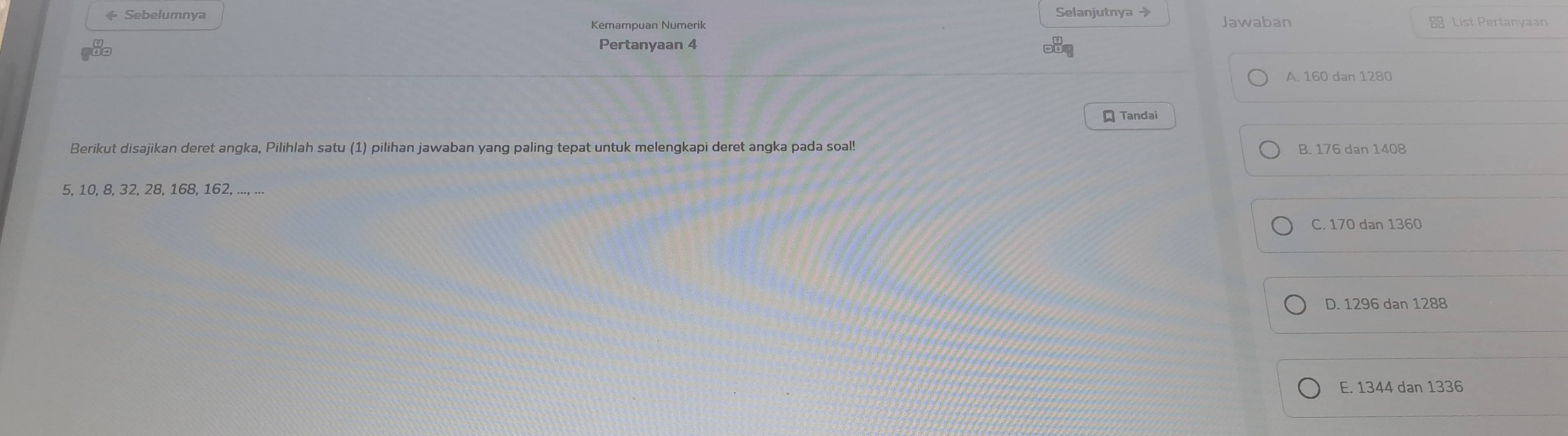 ← Sebelumnya Selanjutnya →
Kemampuan Numerik Jawaban 88 List Pertanyaan
Pertanyaan 4
A. 160 dan 1280
Tandai
Berikut disajikan deret angka, Pilihlah satu (1) pilihan jawaban yang paling tepat untuk melengkapi deret angka pada soal! B. 176 dan 1408
5, 10, 8, 32, 28, 168, 162, ..., ...
C. 170 dan 1360
D. 1296 dan 1288
E. 1344 dan 1336