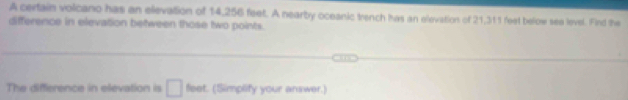 A certain volcano has an elevation of 14,256 feet. A nearby oceanic trench has an elevation of 21,311 feet below see level. Find the 
difference in elevation between those two points. 
The difference in elevation is □ feet. (Simplify your answer.)