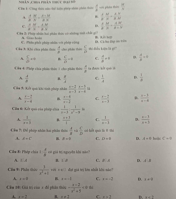 nhân ,chia phân thức đại số
Câu 1: Công thức nào thể hiện phép nhân phân thức  A/B  với phân thức  M/N 
A.  A/B . M/N = (A+M)/B.N   A/B . M/N = (A.N)/B.M 
B.
C.  A/B . M/N = (A.M)/B.N   A/B . M/N = (A.M)/B+N 
D.
Câu 2: Phép nhân hai phân thức có những tính chất gi?
A. Giao hoán B. Kết hợp
C. Phân phối phép nhân với phép cộng D. Cả ba đáp án trên
Câu 3: Khi chia phân thức  A/B  cho phân thức  C/D  thì điều kiện là gi?
A.  C/D != 0 B.  C/D =0 C.  A/B != 0 D.  A/B =0
Câu 4: Phép chia phân thức 1 cho phân thức  A/B  ta được kết quả là
A.  A/B  B.  B/A  C.  1/A  D.  1/B 
Cầu 5: Kết quả khi tính phép nhân  (x-2)/x-3 ·  (x-3)/x-4  là
A.  (x-2)/x-4  B.  (x-4)/x-2  C.  (x-2)/x-3  D.  (x-3)/x-4 
Câu 6: Kết quả của phép chia  1/x-3 : 1/x^2-9  ^3 à
A.  1/x+3  B.  (x+3)/1  C.  1/x-3  D.  (x-3)/x+3 
*  Câu 7: Để phép nhân hai phân thức  A/B  và  C/D  có kết quả là 0 thì
A. A=C B. B=0 C. D=0 D. A=0 hoặc C=0
Cầâu 8: Phép chia 1: A/B  có giá trị nguyên khi nào?
A. 1:A B. 1:B C. B:A D. A:B
Câu 9: Phân thức  3/x^2+1  với x∈ □ đạt giá trị lớn nhất khi nào?
A. x=0 B. x=-1 C. x=-2 D. x!= 0
Câu 10: Giá trị của x đề phân thức - (x-2)/x^2+5 <0</tex> thì
A. x=2 B. x!= 2 C. x>2 D. x<2</tex>