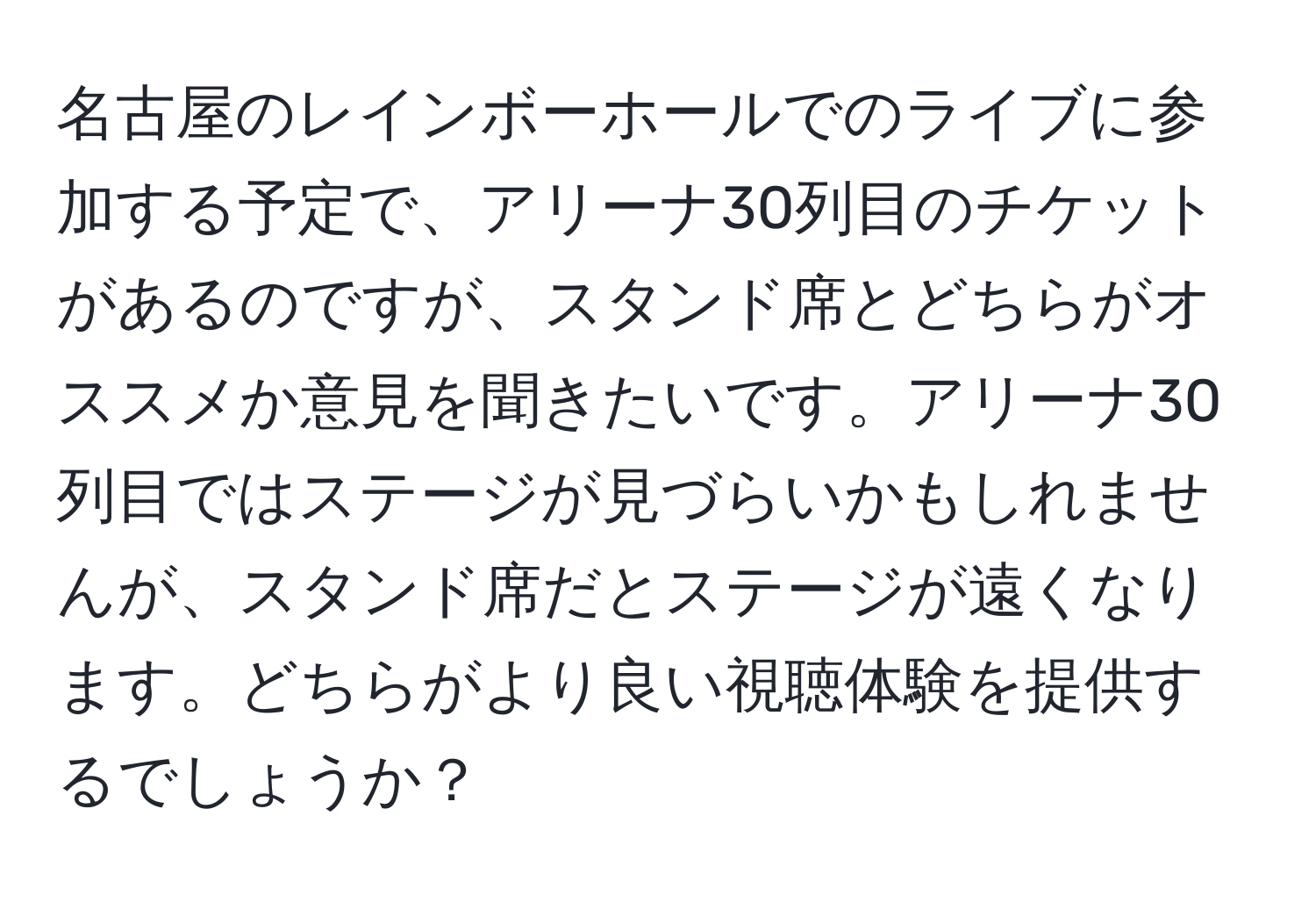 名古屋のレインボーホールでのライブに参加する予定で、アリーナ30列目のチケットがあるのですが、スタンド席とどちらがオススメか意見を聞きたいです。アリーナ30列目ではステージが見づらいかもしれませんが、スタンド席だとステージが遠くなります。どちらがより良い視聴体験を提供するでしょうか？