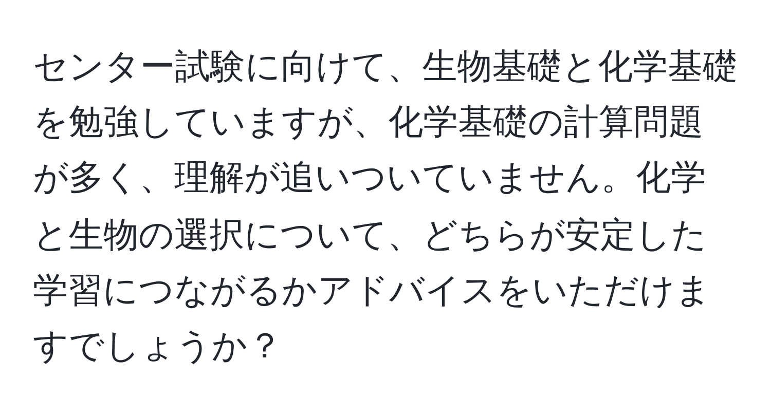 センター試験に向けて、生物基礎と化学基礎を勉強していますが、化学基礎の計算問題が多く、理解が追いついていません。化学と生物の選択について、どちらが安定した学習につながるかアドバイスをいただけますでしょうか？