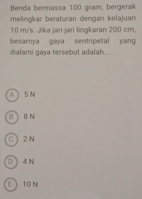 Benda bermassa 100 gram, bergerak
melingkar beraturan dengan kelajuan
10 m/s. Jika jari-jari lingkaran 200 cm,
besarnya gaya sentripetal yang
dialami gaya tersebut adalah....
A5 N
B 8 N
C 2 N
D 4 N
E 10 N