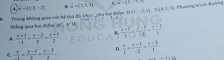 A vector u=(1;3;-2). B. vector u=(2;5;3). C. u=(2;-5,3)
4: Trong không gian với hệ tọa Oxyz cho hai điểm M(1;-2;1), N(0;1;3) Phương trình đường
thắng qua hai điểm M , N là
A.  (x+1)/-1 = (y-2)/3 = (z+1)/2 .
B. frac x+1|1bigcirc  (y-3)/-2| = (z-2)/1 .
C.  x/-1 = (y-1)/3 = (z-3)/2 .
D.  x/1 = (y-1)/-2 = (z-3)/1 . 
1.7)