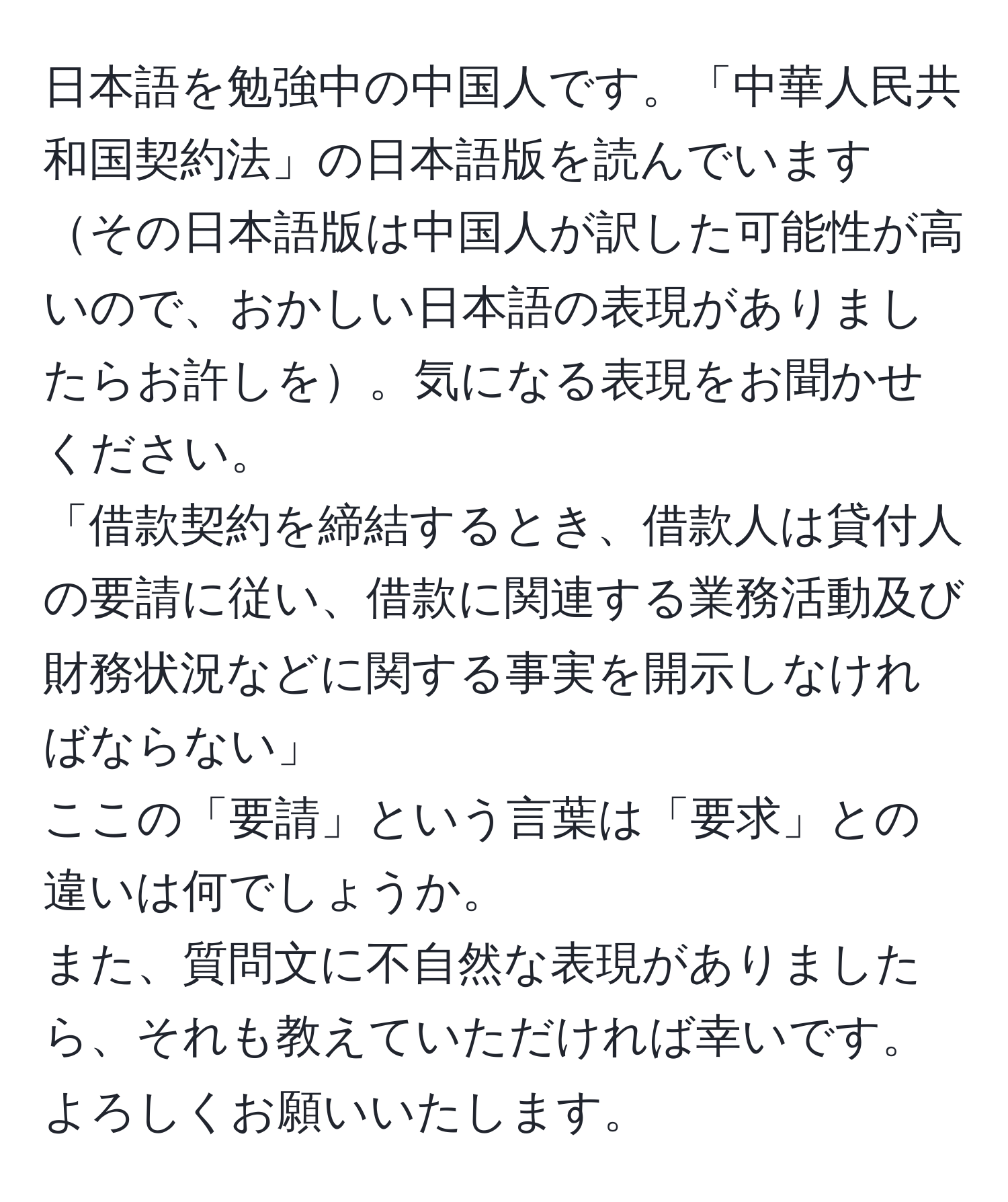 日本語を勉強中の中国人です。「中華人民共和国契約法」の日本語版を読んでいますその日本語版は中国人が訳した可能性が高いので、おかしい日本語の表現がありましたらお許しを。気になる表現をお聞かせください。  
「借款契約を締結するとき、借款人は貸付人の要請に従い、借款に関連する業務活動及び財務状況などに関する事実を開示しなければならない」  
ここの「要請」という言葉は「要求」との違いは何でしょうか。  
また、質問文に不自然な表現がありましたら、それも教えていただければ幸いです。よろしくお願いいたします。