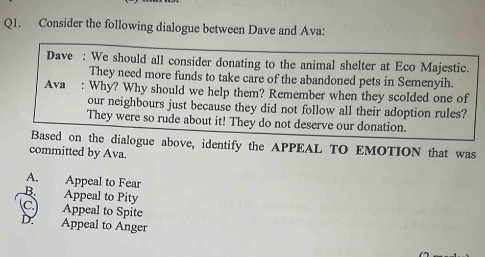 Consider the following dialogue between Dave and Ava:
Dave : We should all consider donating to the animal shelter at Eco Majestic.
They need more funds to take care of the abandoned pets in Semenyih.
Ava : Why? Why should we help them? Remember when they scolded one of
our neighbours just because they did not follow all their adoption rules?
They were so rude about it! They do not deserve our donation.
Based on the dialogue above, identify the APPEAL TO EMOTION that was
committed by Ava.
A. Appeal to Fear
B. Appeal to Pity
C. Appeal to Spite
D. Appeal to Anger