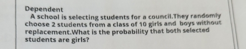 Dependent 
A school is selecting students for a council.They randomly 
choose 2 students from a class of 10 girls and boys without 
replacement.What is the probability that both selected 
students are girls?