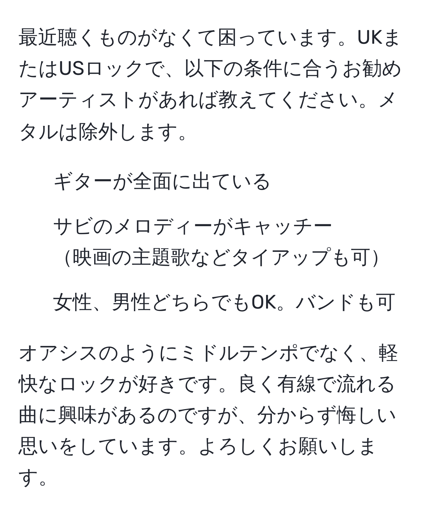 最近聴くものがなくて困っています。UKまたはUSロックで、以下の条件に合うお勧めアーティストがあれば教えてください。メタルは除外します。  
1. ギターが全面に出ている  
2. サビのメロディーがキャッチー  
映画の主題歌などタイアップも可  
3. 女性、男性どちらでもOK。バンドも可  

オアシスのようにミドルテンポでなく、軽快なロックが好きです。良く有線で流れる曲に興味があるのですが、分からず悔しい思いをしています。よろしくお願いします。