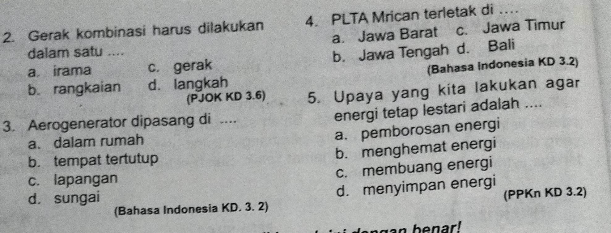 Gerak kombinasi harus dilakukan 4. PLTA Mrican terletak di ._
a. Jawa Barat c. Jawa Timur
dalam satu ....
a. irama
c. gerak b. Jawa Tengah d. Bali
b. rangkaian d. langkah (Bahasa Indonesia KD 3.2)
(PJOK KD 3.6)
5. Upaya yang kita lakukan agar
3. Aerogenerator dipasang di ....
energi tetap lestari adalah ....
a. dalam rumah
a. pemborosan energi
b. tempat tertutup
b. menghemat energi
c. membuang energi
c. lapangan
d. sungai
d. menyimpan energi
(Bahasa Indonesia KD. 3. 2) (PPKn KD 3.2)
an benar!