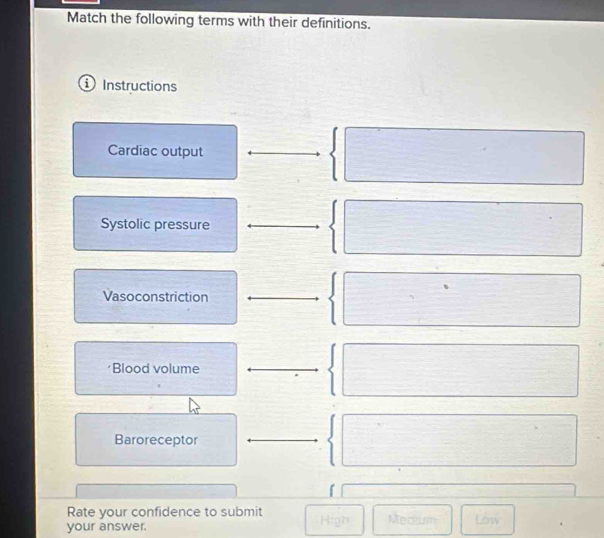 Match the following terms with their definitions. 
Instructions 
Cardiac output
 □
Systolic pressure 
 □ 
Vasoconstriction  □ 
Blood volume 
 □ 
Baroreceptor 
 □ 
□  1/2 
Rate your confidence to submit 
your answer. High Medrum Low