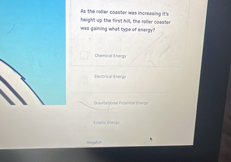 As the roller coaster was increasing it's
height up the first hill, the roller coaster
was gaining what type of energy?
Chemical Energy
Electrical Energy
Gravitational Potential Energy
Kinetic Energy
Rewatch