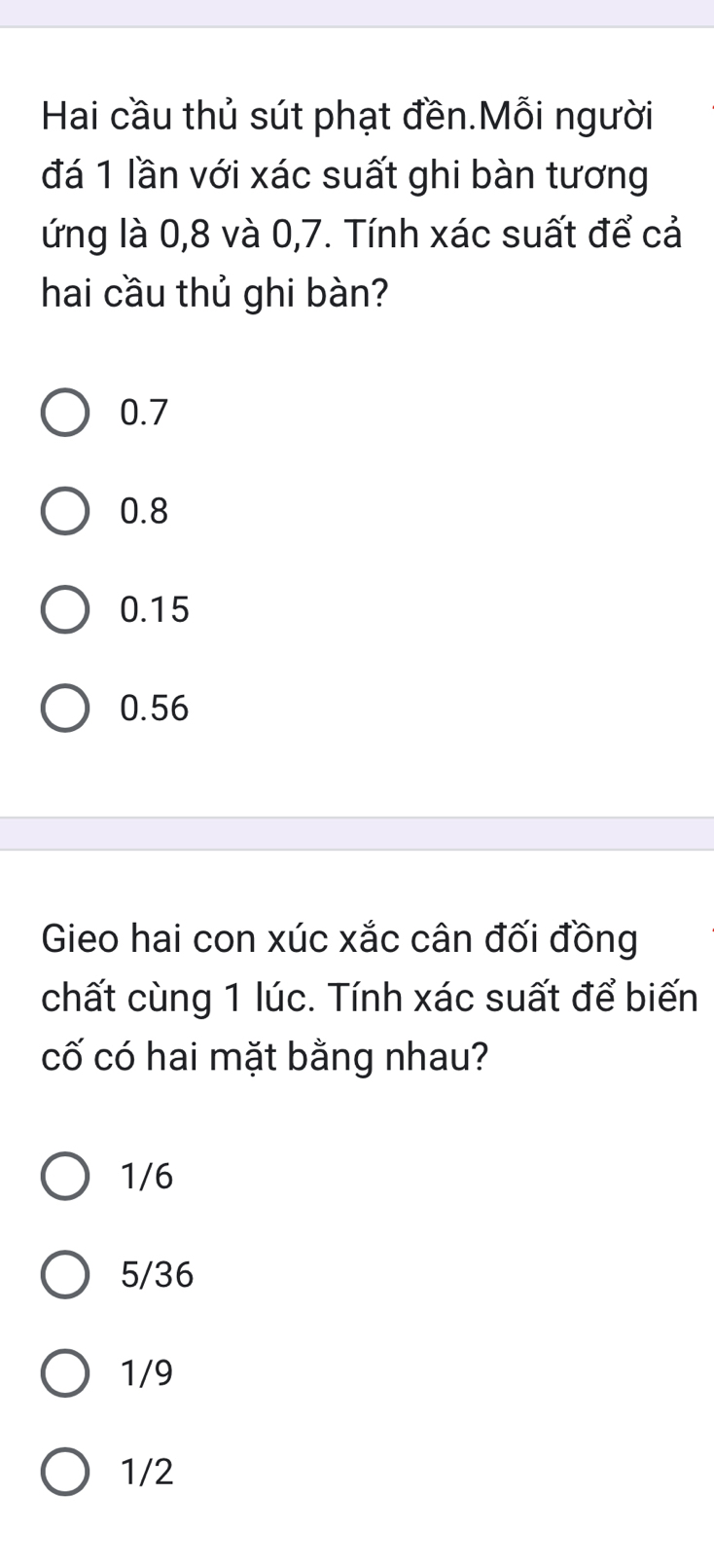 Hai cầu thủ sút phạt đền.Mỗi người
đá 1 lần với xác suất ghi bàn tương
ứng là 0, 8 và 0, 7. Tính xác suất để cả
hai cầu thủ ghi bàn?
0.7
0.8
0.15
0.56
Gieo hai con xúc xắc cân đối đồng
chất cùng 1 lúc. Tính xác suất để biến
cố có hai mặt bằng nhau?
1/6
5/36
1/9
1/2