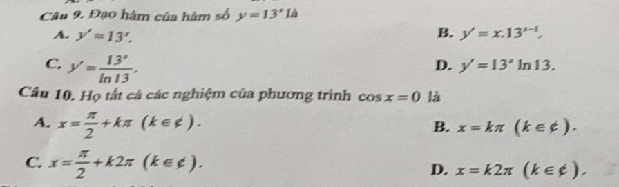 Đạo hàm của hàm số y=13'la
A. y'=13^x, B. y'=x.13^(x-1).
C. y'= 13'/ln 13 .
D. y'=13^xln 13. 
Câu 10. Họ tất cả các nghiệm của phương trình cos x=0 là
A. x= π /2 +kπ (k∈ != ). x=kπ (k∈ phi ). 
B.
C. x= π /2 +k2π (k∈ ∉ ).
D. x=k2π (k∈ phi ).