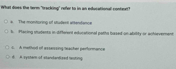 What does the term "tracking' refer to in an educational context?
a. The monitoring of student attendance
b. Placing students in different educational paths based on ability or achievement
c. A method of assessing teacher performance
d. A system of standardized testing