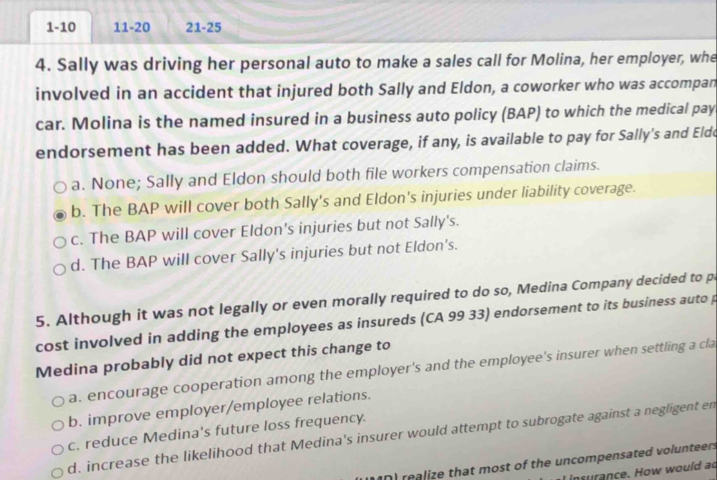 1-10 11-20 21-25
4. Sally was driving her personal auto to make a sales call for Molina, her employer, whe
involved in an accident that injured both Sally and Eldon, a coworker who was accompan
car. Molina is the named insured in a business auto policy (BAP) to which the medical pay
endorsement has been added. What coverage, if any, is available to pay for Sally's and Elde
a. None; Sally and Eldon should both file workers compensation claims.
b. The BAP will cover both Sally's and Eldon's injuries under liability coverage.
c. The BAP will cover Eldon's injuries but not Sally's.
d. The BAP will cover Sally's injuries but not Eldon's.
5. Although it was not legally or even morally required to do so, Medina Company decided to p
cost involved in adding the employees as insureds (CA 99 33) endorsement to its business auto p
Medina probably did not expect this change to
a. encourage cooperation among the employer's and the employee's insurer when settling a cla
b. improve employer/employee relations.
c. reduce Medina's future loss frequency.
d. increase the likelihood that Medina's insurer would attempt to subrogate against a negligent en
realize that most of the uncompensated volunteers
I insurance. How would ad