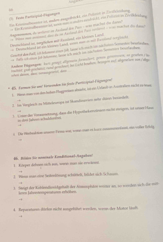 Angaben
66
(3) Feste Partizipial-Fügungen
Ein Kriminalbeamter ist, anders ausgedrückt, ein Polizist in Zivilkleidung
→ Ein Kriminalbeamter ist, wenn man es anders ausdrückt, ein Polizist in Zivifkleidung
Angenommen, du verlierst im Ausland den Pass - was machst du darı?
Wenn man annimmt, dass du im Ausland den Pass verlierst - was machst du dann?
Deutschland ist, verglichen mit Russland, ein kleines Land.
→ Deutschland ist ein kleines Land, wenn man es mit Russland vergleicht.
Gesetzt den Fall, ich bekomme einen Job, lasse ich mich im nächsten Semester beurlauben
Falls ich einen Job bekomme, lasse ich mich im nächsten Semester beurlauben.
Andere Fügungen: kurz gesagt; allgemein formuliert; genau genomnen; so gesehen /be-
trachtet; grob geschätzt; rund gerechnet; bei Licht besehen; bezogen auf; abgeselien von /abge.
sehen davon, dass; vorausgesetzt, dass ..
45. Formen Sie um! Verwenden Sie feste Partizipial-Fügungen!
1. Wenn man von den hohen Flugpreisen absieht, ist ein Urlaub in Australien nicht zu teuer.
2. Im Vergleich zu Mitteleuropa ist Skandinavien sehr dünn besiedelt.
3. Unter der Voraussetzung, dass die Hypothekenzinsen nicht steigen, ist unser Haus
in drei Jahren schuldenfrei.
4. Die Werbeaktion unserer Firma war, wenn man es kurz zusammenfasst, ein voller Erfolg.
46. Bilden Sie nominale Konditional-Angaben!
1. Körper dehnen sich aus, wenn man sie erwärmt.
2. Wenn man eine Seifenlösung schüttelt, bildet sich Schaum.
3. Steigt der Kohlendioxidgehalt der Atmosphäre weiter an, so werden sich die mitt-
leren Jahrestemperaturen erhöhen.
4. Reparaturen dürfen nicht ausgeführt werden, wenn der Motor läuft.