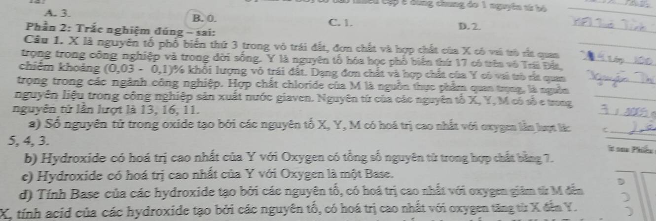 Cêu Cập ở dùng chung đo 1 nguyên tứ bộ
A. 3. B. 0. C. 1. D. 2.
Phần 2: Trắc nghiệm đúng - sai:
Câu 1. X là nguyên tố phố biến thứ 3 trong vỏ trái đất, đơn chất và hợp chất của X có vi trò rất quan
trọng trong công nghiệp và trong đời sống. Y là nguyên tổ hóa học phổ biển thứ 17 có tiên vô Trái Đấi
chiếm khoảng (0,03-0,1) 1% khổi lượng vỏ trái đất. Dạng đơn chất và hợp chất của Y có vi trò rắt quan
trọng trong các ngành công nghiệp. Hợp chất chloride của M là nguồn thực phẩm quan trọng, là nguồn
nguyên liệu trong công nghiệp sản xuất nước giaven. Nguyên từ của các nguyên tố X, Y, M có số e trong
nguyên tử lần lượt là 13, 16, 11.
a) Số nguyên tử trong oxide tạo bởi các nguyên tố X, Y, M có hoá trị cao nhất với oxygen lần luợt là:
5, 4, 3. t sax Phiéu
b) Hydroxide có hoá trị cao nhất của Y với Oxygen có tổng số nguyên từ trong hợp chất bằng 7.
c) Hydroxide có hoá trị cao nhất của Y với Oxygen là một Base.
d) Tính Base của các hydroxide tạo bởi các nguyên tổ, có hoá trị cao nhất với oxygen giảm từ M đến D
)
X, tính acid của các hydroxide tạo bởi các nguyên tổ, có hoá trị cao nhất với oxygen tăng từ X đến Y.