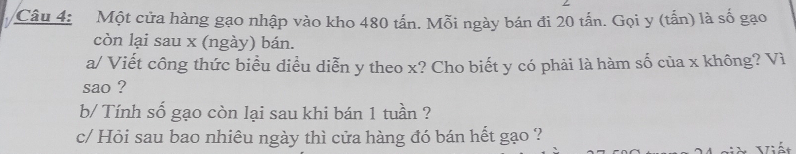 Một cửa hàng gạo nhập vào kho 480 tấn. Mỗi ngày bán đi 20 tấn. Gọi y (tấn) là số gạo 
còn lại sau x (ngày) bán. 
a/ Viết công thức biểu diều diễn y theo x? Cho biết y có phải là hàm số của x không? Vì 
sao ? 
b/ Tính số gạo còn lại sau khi bán 1 tuần ? 
c/ Hỏi sau bao nhiêu ngày thì cửa hàng đó bán hết gạo ? 
V i Viết