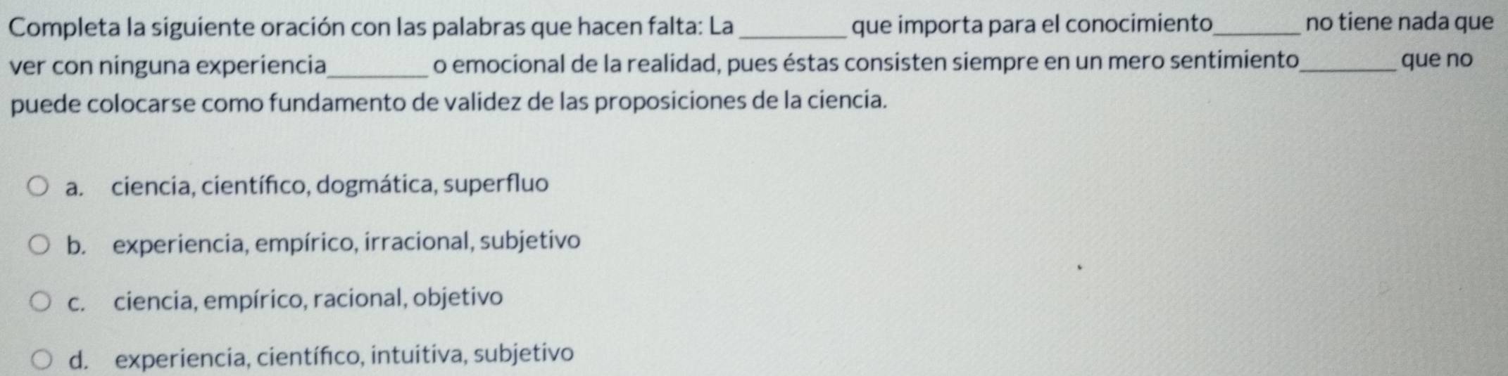 Completa la siguiente oración con las palabras que hacen falta: La _que importa para el conocimiento no tiene nada que
ver con ninguna experiencia_ o emocional de la realidad, pues éstas consisten siempre en un mero sentimiento_ que no
puede colocarse como fundamento de validez de las proposiciones de la ciencia.
a. ciencia, científico, dogmática, superfluo
b. experiencia, empírico, irracional, subjetivo
c. ciencia, empírico, racional, objetivo
d. experiencia, científico, intuitiva, subjetivo