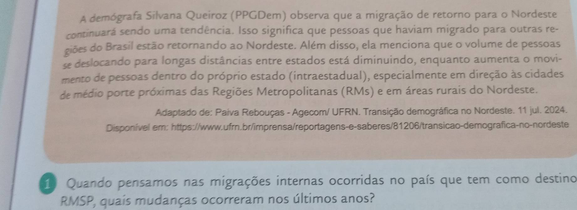 A demógrafa Silvana Queiroz (PPGDem) observa que a migração de retorno para o Nordeste 
continuará sendo uma tendência. Isso significa que pessoas que haviam migrado para outras re- 
giões do Brasil estão retornando ao Nordeste. Além disso, ela menciona que o volume de pessoas 
se deslocando para longas distâncias entre estados está diminuindo, enquanto aumenta o movi- 
mento de pessoas dentro do próprio estado (intraestadual), especialmente em direção às cidades 
de médio porte próximas das Regiões Metropolitanas (RMs) e em áreas rurais do Nordeste. 
Adaptado de: Paíva Rebouças - Agecom/ UFRN. Transição demográfica no Nordeste. 11 jul. 2024. 
Disponível em: https://www.ufrn.br/imprensa/reportagens-e-saberes/81206/transicao-demografica-no-nordeste 
1. Quando pensamos nas migrações internas ocorridas no país que tem como destino 
RMSP, quaís mudanças ocorreram nos últimos anos?