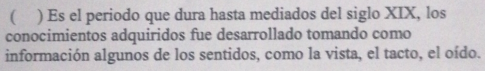 ( ) Es el periodo que dura hasta mediados del siglo XIX, los 
conocimientos adquiridos fue desarrollado tomando como 
información algunos de los sentidos, como la vista, el tacto, el oído.