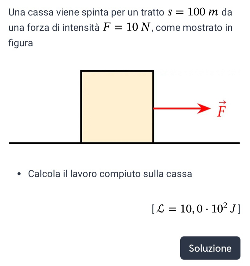 Una cassa viene spinta per un tratto s=100m da 
una forza di intensità F=10N , come mostrato in 
figura
vector F
Calcola il lavoro compiuto sulla cassa
[C=10,0· 10^2J]
Soluzione