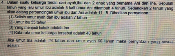 Dalam suatu keluarga terdiri dari ayah,ibu dan 2 anak yang bernama Ani dan Ina. Sepuluh 
tahun yang lalu umur ibu adalah 3 kali umur Ani ditambah 4 tahun. Sedangkan 2 tahun yang 
akan datang perbandingan umur ibu dan Ani adalah 11:5. Diberikan pernyataan : 
(1) Selisih umur ayah dan ibu adalah 7 tahun 
(2) Umur ibu 55 tahun 
(3) Yang menjadi kakak adalah Ina 
(4) Rata-rata umur keluarga tersebut adalah 40 tahun 
Jika umur Ina adalah 24 tahun dan umur ayah 60 tahun maka pernyataan yang sesuai 
adalah...