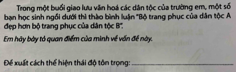 Trong một buổi giao lưu văn hoá các dân tộc của trường em, một số 
bạn học sinh ngồi dưới thì thào bình luận 'Bộ trang phục của dân tộc A 
đẹp hơn bộ trang phục của dân tộc B '. 
Em hãy bày tỏ quan điểm của mình về vấn đề này. 
Để xuất cách thể hiện thái độ tôn trọng:_