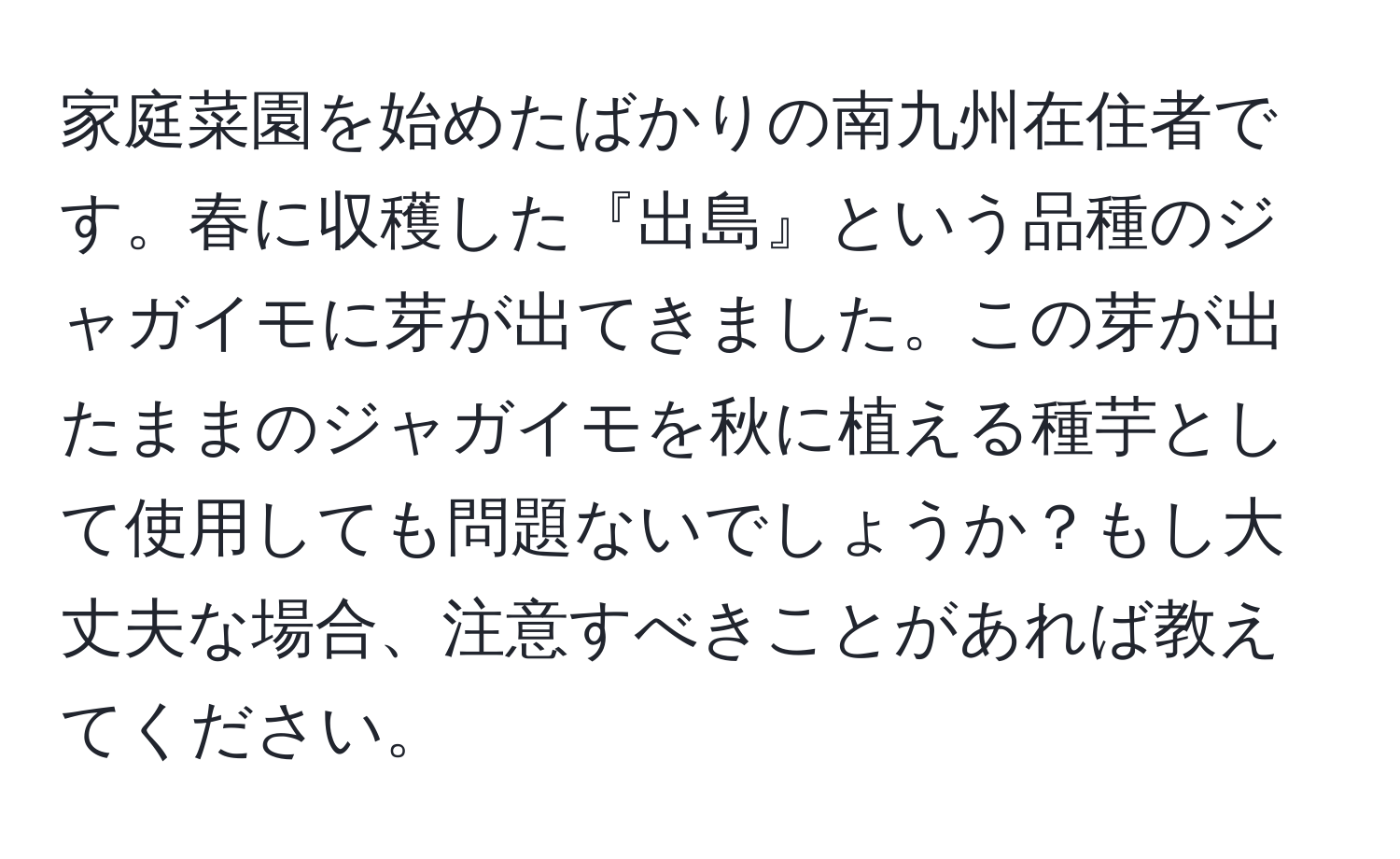 家庭菜園を始めたばかりの南九州在住者です。春に収穫した『出島』という品種のジャガイモに芽が出てきました。この芽が出たままのジャガイモを秋に植える種芋として使用しても問題ないでしょうか？もし大丈夫な場合、注意すべきことがあれば教えてください。