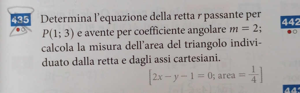 435 Determina l’equazione della retta r passante per 442
P(1;3) e avente per coefficiente angolare m=2; 
D 
calcola la misura dell’area del triangolo indivi- 
duato dalla retta e dagli assi cartesiani.
[2x-y-1=0; ; area = 1/4 ]
44