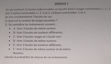 Un sac contient 11 boules indiscernables au touché dont 5 rouges numérotées 1; 1; 1
et3, 4 vertes numérotées 1 : 2 : 2 : et 3, 2 bleues numérotées 1 et 2.
On tire simultanément 3 boules du sac.
1) Quel est le nombre de tirages possibles ?
2) On considère les événements suivants :
A : tirer 3 boules de même couleur.
B : tirer 3 boules de couleurs différentes.
C : tirer 2 boules rouges et 1 boule vert.
D : tirer 3 boules de même numéro.
E : tirer 3 boules de numéros différents.
F : tirer 3 boules de même couleur et de même
Numéro.
Calcule la probabilité de chacun de ces événements.