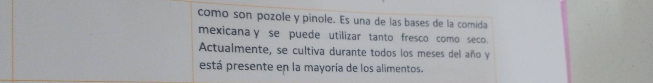 como son pozole y pinole. Es una de las bases de la comida 
mexicana y se puede utilizar tanto fresco como seco. 
Actualmente, se cultiva durante todos los meses del año y 
está presente en la mayoría de los alimentos.