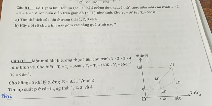 300 600 1200
Câu 81. Có 1 gam khí Helium (coi là khí lí tưởng đơn nguyên tử) thực hiện một chu trình 1-2
- 3 - 4 - 1 được biểu diễn trên giản đồ (p-T) như hình. Cho p_o=10^5Pa, T_o=300K
a) Tìm thế tích của khí ở trạng thái 1, 2, 3 và 4
b) Hãy nói rõ chu trình này gồm các đẳng quá trình nào ? 
Câu 82. Một mol khí lí tưởng thực hiện chu trình 1-2-3-4 V(dm^3)
(1) 
như hình vẽ. Cho biết : T_1=T_2=360K, T_3=T_4=180K, V_1=36dm^3 36
V_3=9dm^3. 
Cho hằng số khí lý tưởng R=8,31J/mol. K
(4) *(2) 
Tìm áp suất p ở các trạng thái 1, 2, 3, và 4. 
9 (3) T(K)_5^-

o 180 360