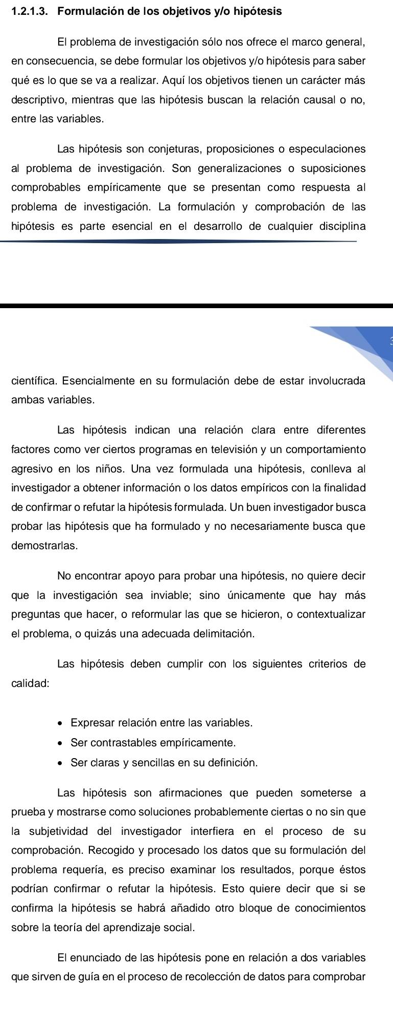 Formulación de los objetivos y/o hipótesis
El problema de investigación sólo nos ofrece el marco general,
en consecuencia, se debe formular los objetivos y/o hipótesis para saber
qué es lo que se va a realizar. Aquí los objetivos tienen un carácter más
descriptivo, mientras que las hipótesis buscan la relación causal o no,
entre las variables.
Las hipótesis son conjeturas, proposiciones o especulaciones
al problema de investigación. Son generalizaciones o suposiciones
comprobables empíricamente que se presentan como respuesta al
problema de investigación. La formulación y comprobación de las
hipótesis es parte esencial en el desarrollo de cualquier disciplina
científica. Esencialmente en su formulación debe de estar involucrada
ambas variables.
Las hipótesis indican una relación clara entre diferentes
factores como ver ciertos programas en televisión y un comportamiento
agresivo en los niños. Una vez formulada una hipótesis, conlleva al
investigador a obtener información o los datos empíricos con la finalidad
de confirmar o refutar la hipótesis formulada. Un buen investigador busca
probar las hipótesis que ha formulado y no necesariamente busca que
demostrarlas.
No encontrar apoyo para probar una hipótesis, no quiere decir
que la investigación sea inviable; sino únicamente que hay más
preguntas que hacer, o reformular las que se hicieron, o contextualizar
el problema, o quizás una adecuada delimitación.
Las hipótesis deben cumplir con los siguientes criterios de
calidad:
Expresar relación entre las variables.
Ser contrastables empíricamente.
Ser claras y sencillas en su definición.
Las hipótesis son afirmaciones que pueden someterse a
prueba y mostrarse como soluciones probablemente ciertas o no sin que
la subjetividad del investigador interfiera en el proceso de su
comprobación. Recogido y procesado los datos que su formulación del
problema requería, es preciso examinar los resultados, porque éstos
podrían confirmar o refutar la hipótesis. Esto quiere decir que si se
confirma la hipótesis se habrá añadido otro bloque de conocimientos
sobre la teoría del aprendizaje social.
El enunciado de las hipótesis pone en relación a dos variables
que sirven de guía en el proceso de recolección de datos para comprobar