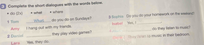 Complete the short dialogues with the words below.
do (2x) what where
1 Tom _do you do on Sundays? 3 Sophia Do you do your homework on the weekend?
Amy I hang out with my friends. Isabe! Yes, I _..
2 Daniel _they play video games? _do they listen to music?
Lara Yes, they do. Cenae They iisten to music in their bedroom.