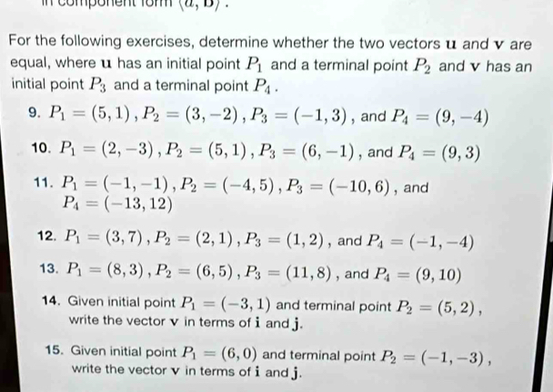 in component 1om (a,D). 
For the following exercises, determine whether the two vectors u and v are 
equal, where u has an initial point P_1 and a terminal point P_2 and v has an 
initial point P_3 and a terminal point P_4. 
9. P_1=(5,1), P_2=(3,-2), P_3=(-1,3) , and P_4=(9,-4)
10. P_1=(2,-3), P_2=(5,1), P_3=(6,-1) , and P_4=(9,3)
11. P_1=(-1,-1), P_2=(-4,5), P_3=(-10,6) , and
P_4=(-13,12)
12. P_1=(3,7), P_2=(2,1), P_3=(1,2) , and P_4=(-1,-4)
13. P_1=(8,3), P_2=(6,5), P_3=(11,8) , and P_4=(9,10)
14. Given initial point P_1=(-3,1) and terminal point P_2=(5,2), 
write the vector v in terms of i and j. 
15. Given initial point P_1=(6,0) and terminal point P_2=(-1,-3), 
write the vector v in terms of i and j.