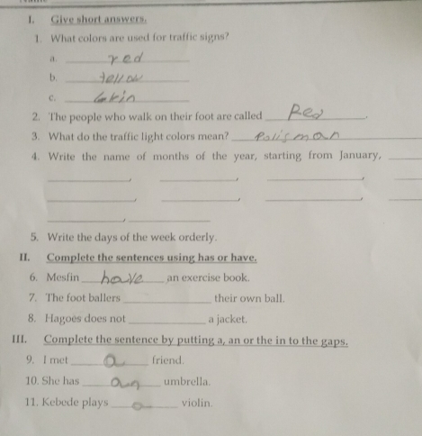 Give short answers. 
1. What colors are used for traffic signs? 
a._ 
b._ 
c._ 
2. The people who walk on their foot are called_ 
3. What do the traffic light colors mean?_ 
4. Write the name of months of the year, starting from January,_ 
__ 
_ 
_ 
__ 
_ 
_ 
__ 
5. Write the days of the week orderly. 
II. Complete the sentences using has or have. 
6. Mesfin _an exercise book. 
7. The foot ballers _their own ball. 
8. Hagoes does not_ a jacket. 
III. Complete the sentence by putting a, an or the in to the gaps. 
9. I met _friend. 
10. She has_ umbrella. 
11. Kebede plays _violin.