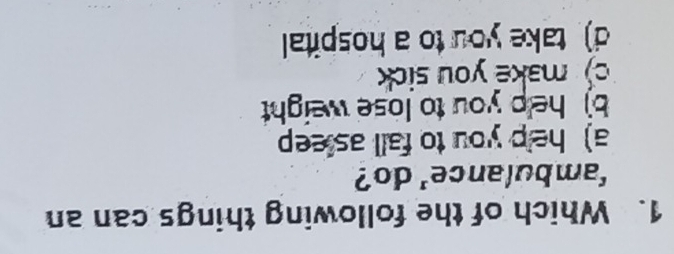 Which of the following things can an
'ambulance' do?
a) help you to fall as eep
b) help you to lose weight
c) make you sick
d) take you to a hospital