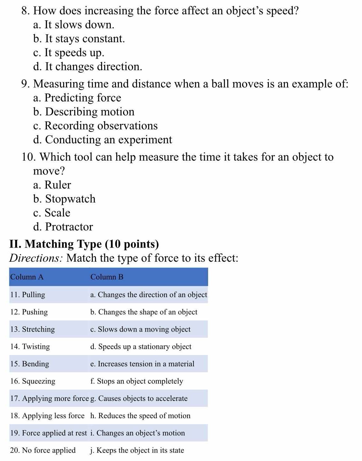 How does increasing the force affect an object’s speed?
a. It slows down.
b. It stays constant.
c. It speeds up.
d. It changes direction.
9. Measuring time and distance when a ball moves is an example of:
a. Predicting force
b. Describing motion
c. Recording observations
d. Conducting an experiment
10. Which tool can help measure the time it takes for an object to
move?
a. Ruler
b. Stopwatch
c. Scale
d. Protractor
II. Matching Type (10 points)
Directions: Match the type of force to its effect:
20. No force applied j. Keeps the object in its state