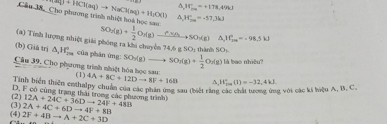 x-3)
△ _rH_(298)°=+178,49kJ
H_2O(g)+HCl(aq)to NaCl(aq)+H_2O(l) △ _rH_(298)°=-57,3kJ
Câu 38. Cho phương trình nhiệt hoá học sau:
SO_2(g)+ 1/2 O_2(g)xrightarrow (^circ ,V_2O_3SO_3(g) △ _rH_(298)^0=-98,5kJ
(a) Tính lượng nhiệt giải phóng ra khi chuyền 74, 6gSO_2 thành SO_3. 
(b) Giá trị △ _rH_(298)^0 của phản ứng: SO_3(g)to SO_2(g)+ 1/2 O_2(g) là bao nhiêu?
Câu 39. Cho phương trình nhiệt hóa học sau: 4A+8C+12Dto 8F+16B △ _rH_(298)°(1)=-32,4kJ. 
(1)
Tính biến thiên enthalpy chuẩn của các phản ứng sau (biết rằng các chất tương ứng với các kí hiệu A, B, C,
D, F có cùng trạng thái trong các phương trình)
(2) 12A+24C+36Dto 24F+48B
(3) 2A+4C+6Dto 4F+8B
(4) 2F+4Bto A+2C+3D