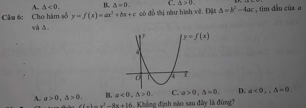 A. △ <0.
B. △ =0.
C. △ >0.
Câu 6: Cho hàm số y=f(x)=ax^2+bx+c có đồ thị như hình vẽ. Đặt △ =b^2-4ac , tìm dấu của a
và Δ.
A. a>0,△ >0. B. a<0,△ >0. C. a>0,△ =0. D. a<0,,△ =0.
f(x)=x^2-8x+16. Khẳng định nào sau đây là đúng?