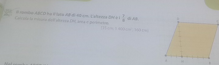 Il rombo ABCD ha il lato AB di 40 cm. L'altezza DH è i  7/8  di AB. 
Calcola la misura dell'altezza DH, area e perimetro.
85cm; 1400cm^2; 160cm