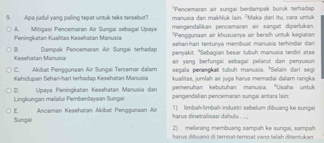 ¹Pencemaran air sungai berdampak buruk terhadap
9. Apa judul yang paling tepat untuk teks tersebut? manusia dan makhluk lain. ²Maka dari itu, cara untuk
A. Mitigasi Pencemaran Air Sungai sebagai Upaya mengendalikan pencemaran air sangat diperlukan.
Peningkatan Kualitas Kesehatan Manusia ³Penggunaan air khususnya air bersih untuk kegiatan
sehari-hari tentunya membuat manusia terhindar dari
B. Dampak Pencemaran Air Sungai terhadap penyakit. ⁴Sebagian besar tubuh manusia terdiri atas
Kesehatan Manusia air yang berfungsi sebagai pelarut dan penyusun
C. Akibat Penggunaan Air Sungai Tercemar dalam segala perangkat tubuh manusia. "Selain dari segi
Kehidupan Sehari-hari terhadap Kesehatan Manusia kualitas, jumlah air juga harus memadai dalam rangka
D. Upaya Peningkatan Kesehatan Manusia dan pemenuhan kebutuhan manusia. *Usaha untuk
Lingkungan melalui Pemberdayaan Sungai pengendalian pencemaran sungai antara lain:
E. Ancaman Kesehatan Akibat Penggunaan Air 1) limbah-limbah industri sebelum dibuang ke sungai
Sungai harus dinetralisasi dahulu
2) melarang membuang sampah ke sungai, sampah
harus dibuano di tempat-tempat vano telah ditentukan: